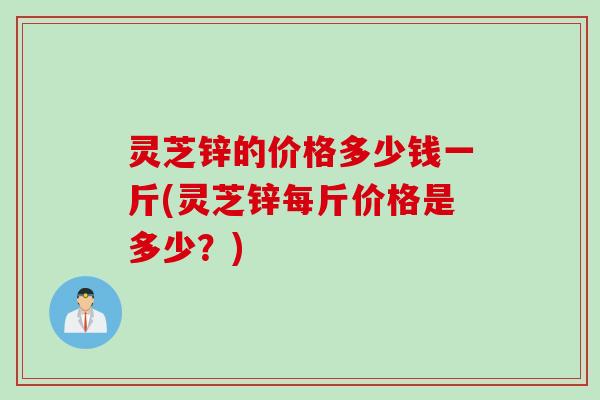 灵芝锌的价格多少钱一斤(灵芝锌每斤价格是多少？)