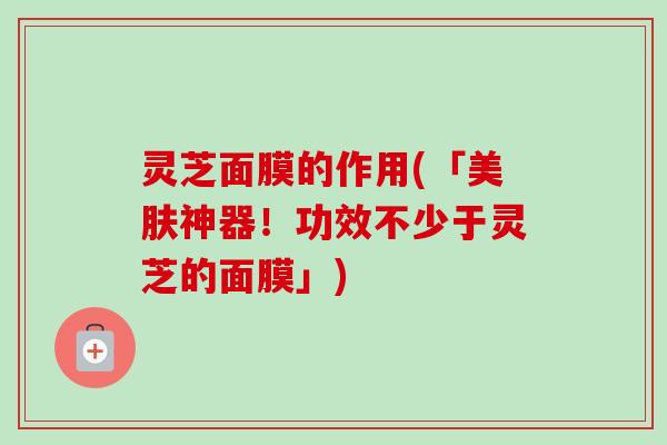 灵芝面膜的作用(「美肤神器！功效不少于灵芝的面膜」)