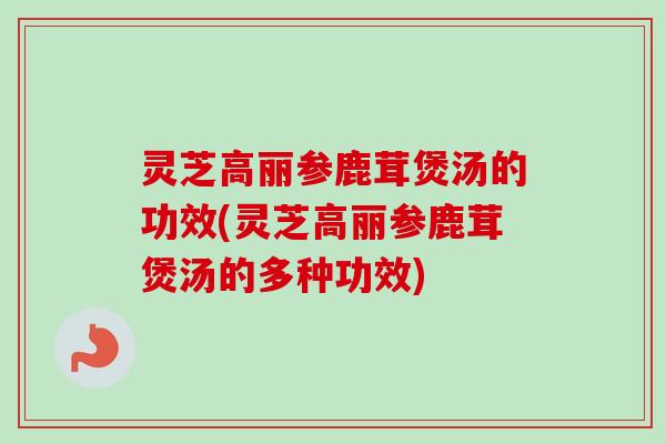 灵芝高丽参鹿茸煲汤的功效(灵芝高丽参鹿茸煲汤的多种功效)