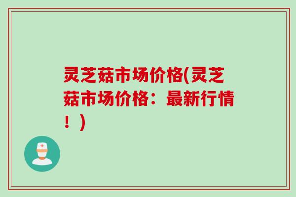 灵芝菇市场价格(灵芝菇市场价格：最新行情！)