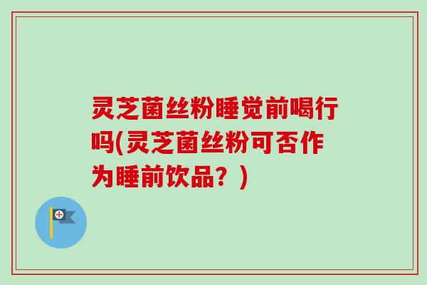 灵芝菌丝粉睡觉前喝行吗(灵芝菌丝粉可否作为睡前饮品？)