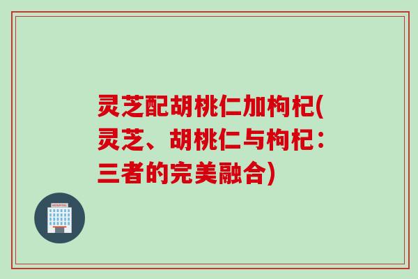 灵芝配胡桃仁加枸杞(灵芝、胡桃仁与枸杞：三者的完美融合)