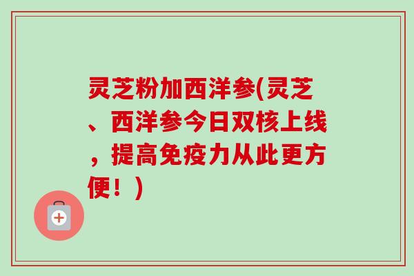 灵芝粉加西洋参(灵芝、西洋参今日双核上线，提高免疫力从此更方便！)