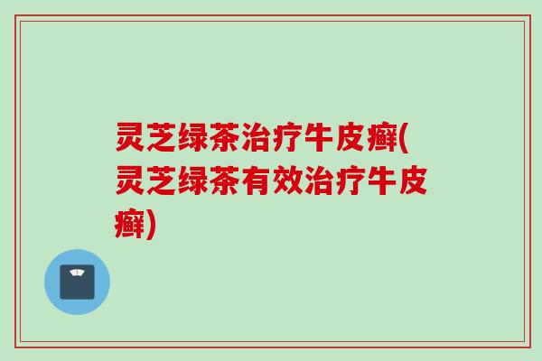 灵芝绿茶治疗牛皮癣(灵芝绿茶有效治疗牛皮癣)