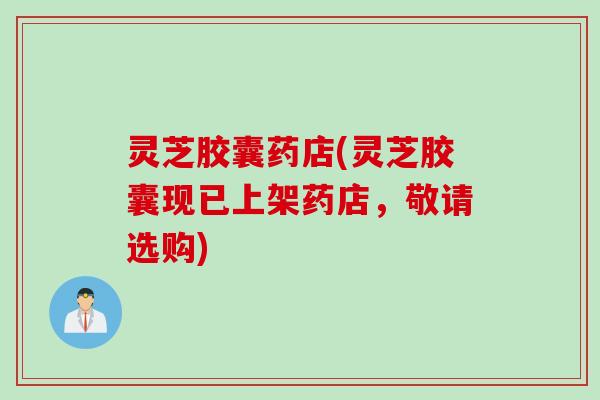 灵芝胶囊药店(灵芝胶囊现已上架药店，敬请选购)