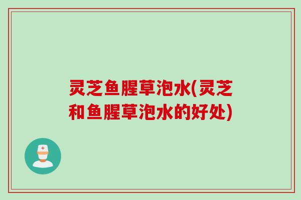 灵芝鱼腥草泡水(灵芝和鱼腥草泡水的好处)