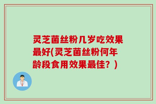 灵芝菌丝粉几岁吃效果最好(灵芝菌丝粉何年龄段食用效果最佳？)