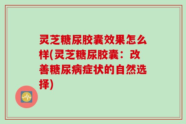 灵芝糖尿胶囊效果怎么样(灵芝糖尿胶囊：改善糖尿病症状的自然选择)
