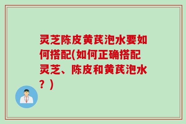灵芝陈皮黄芪泡水要如何搭配(如何正确搭配灵芝、陈皮和黄芪泡水？)