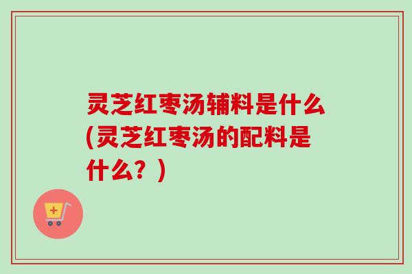 灵芝红枣汤辅料是什么(灵芝红枣汤的配料是什么？)