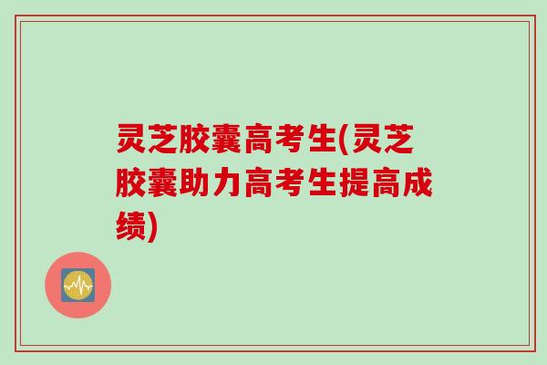 灵芝胶囊高考生(灵芝胶囊助力高考生提高成绩)