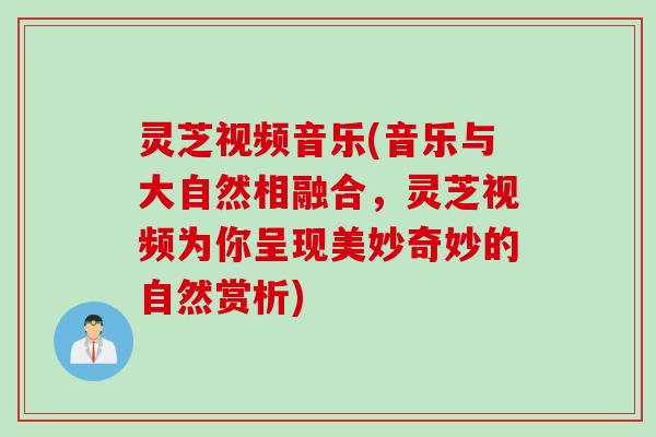 灵芝视频音乐(音乐与大自然相融合，灵芝视频为你呈现美妙奇妙的自然赏析)