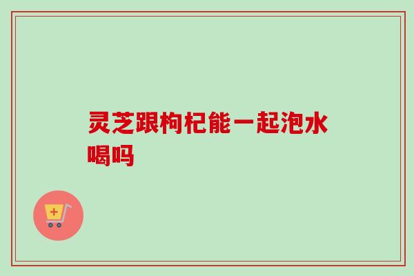 灵芝跟枸杞能一起泡水喝吗 灵芝跟枸杞能一起泡水喝吗