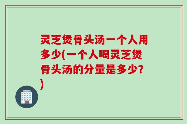 灵芝煲骨头汤一个人用多少(一个人喝灵芝煲骨头汤的分量是多少？)