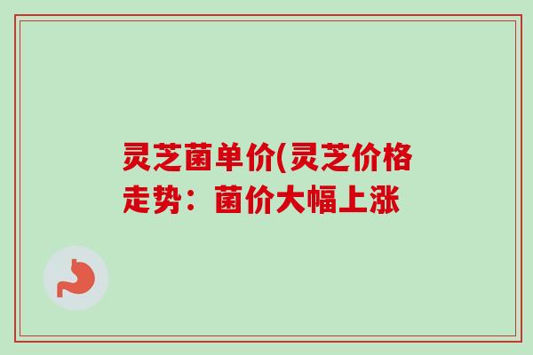 灵芝菌单价(灵芝价格走势：菌价大幅上涨