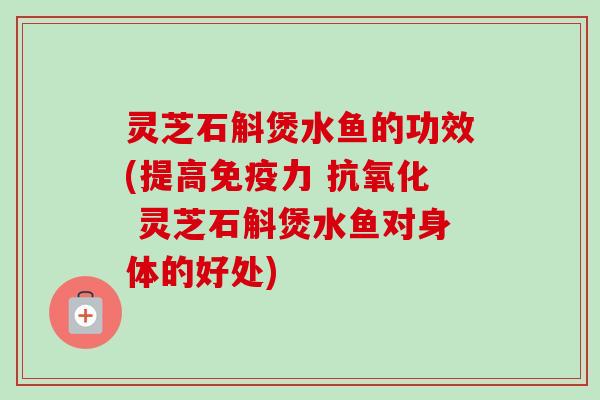 灵芝石斛煲水鱼的功效(提高免疫力 抗氧化 灵芝石斛煲水鱼对身体的好处)