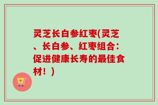 灵芝长白参红枣(灵芝、长白参、红枣组合:促进健康长寿的佳食材!) 灵芝长白参红枣(灵芝、长白参、红枣组合:促进健康长寿的佳食材!)