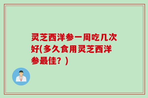 灵芝西洋参一周吃几次好(多久食用灵芝西洋参最佳？)