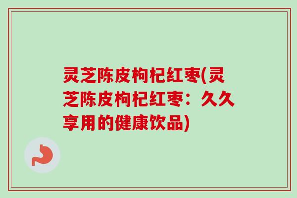 灵芝陈皮枸杞红枣(灵芝陈皮枸杞红枣：久久享用的健康饮品)