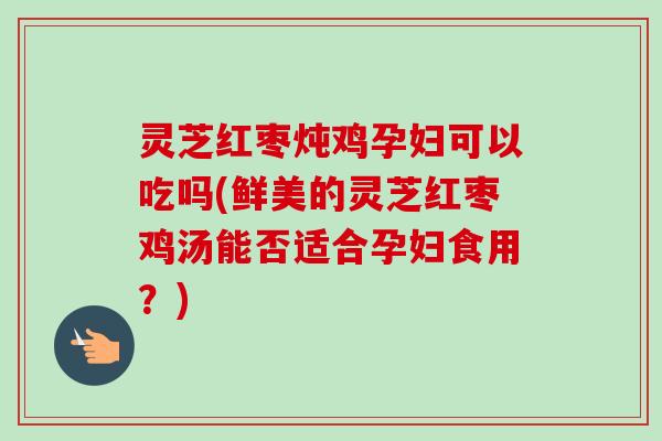 灵芝红枣炖鸡孕妇可以吃吗(鲜美的灵芝红枣鸡汤能否适合孕妇食用？)