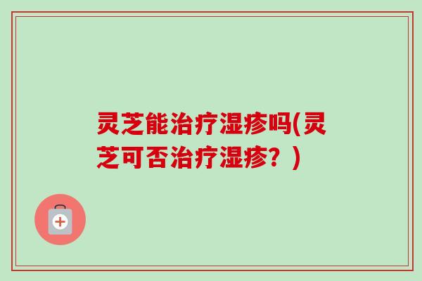 灵芝能治疗湿疹吗(灵芝可否治疗湿疹？)