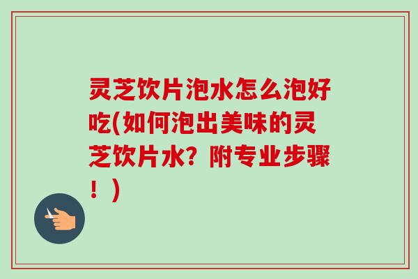 灵芝饮片泡水怎么泡好吃(如何泡出美味的灵芝饮片水？附专业步骤！)