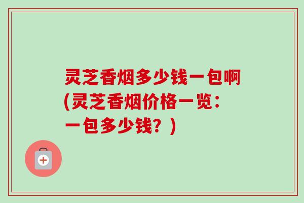 灵芝香烟多少钱一包啊(灵芝香烟价格一览：一包多少钱？)