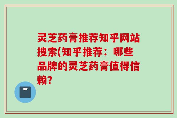 灵芝药膏推荐知乎网站搜索(知乎推荐:哪些品牌的灵芝药膏值得信赖? 灵芝药膏推荐知乎网站搜索(知乎推荐:哪些品牌的灵芝药膏值得信赖?