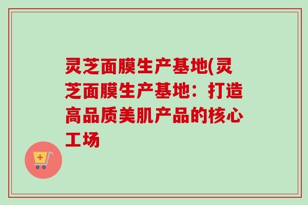 灵芝面膜生产基地(灵芝面膜生产基地：打造高品质美肌产品的核心工场