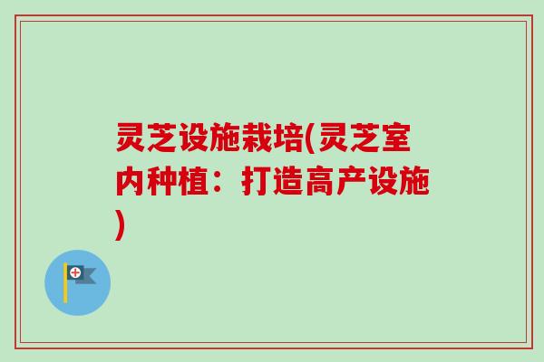 灵芝设施栽培(灵芝室内种植：打造高产设施)