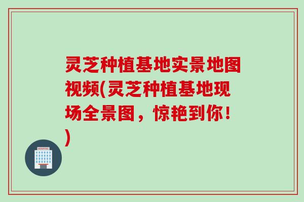 灵芝种植基地实景地图视频(灵芝种植基地现场全景图，惊艳到你！)