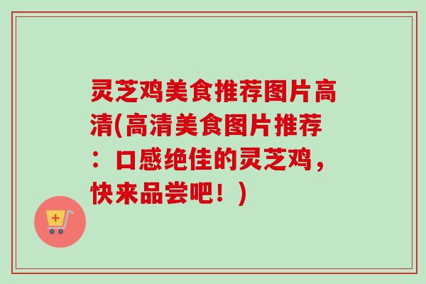 灵芝鸡美食推荐图片高清(高清美食图片推荐：口感绝佳的灵芝鸡，快来品尝吧！)