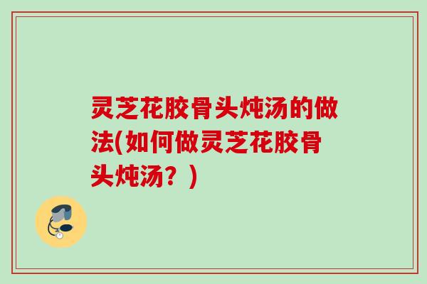灵芝花胶骨头炖汤的做法(如何做灵芝花胶骨头炖汤？)