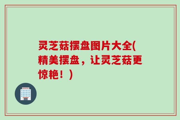 灵芝菇摆盘图片大全(精美摆盘，让灵芝菇更惊艳！)