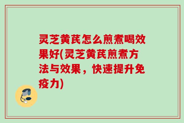 灵芝黄芪怎么煎煮喝效果好(灵芝黄芪煎煮方法与效果，快速提升免疫力)