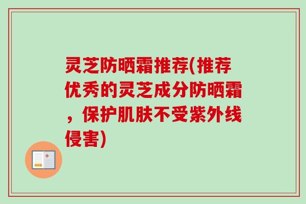 灵芝防晒霜推荐(推荐优秀的灵芝成分防晒霜，保护肌肤不受紫外线侵害)