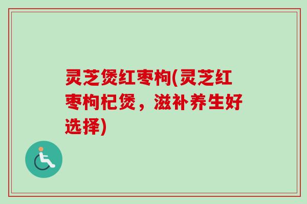 灵芝煲红枣枸(灵芝红枣枸杞煲，滋补养生好选择)