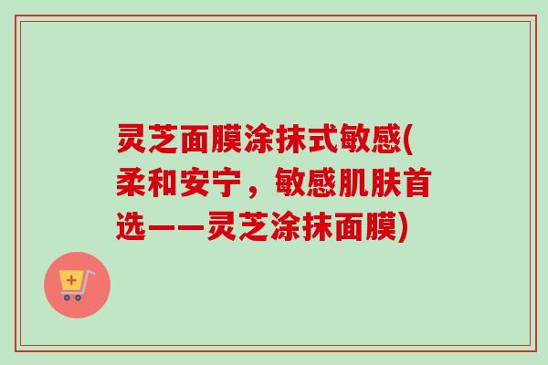 灵芝面膜涂抹式敏感(柔和安宁,敏感首选——灵芝涂抹面膜) 灵芝面膜涂抹式敏感(柔和安宁,敏感首选——灵芝涂抹面膜)