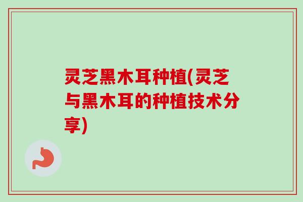 灵芝黑木耳种植(灵芝与黑木耳的种植技术分享)