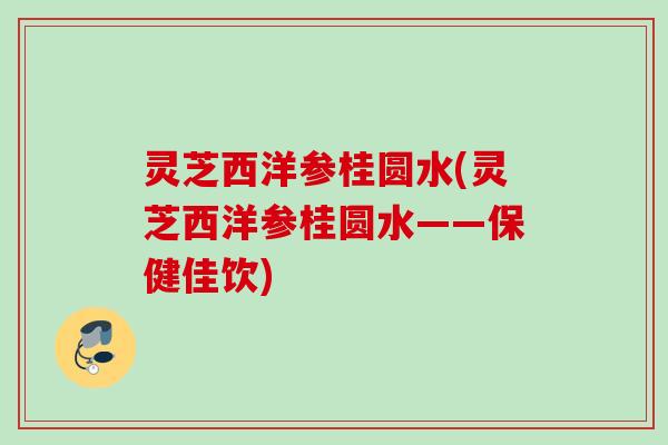 灵芝西洋参桂圆水(灵芝西洋参桂圆水——保健佳饮)