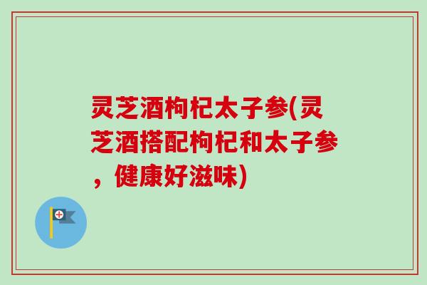 灵芝酒枸杞太子参(灵芝酒搭配枸杞和太子参，健康好滋味)