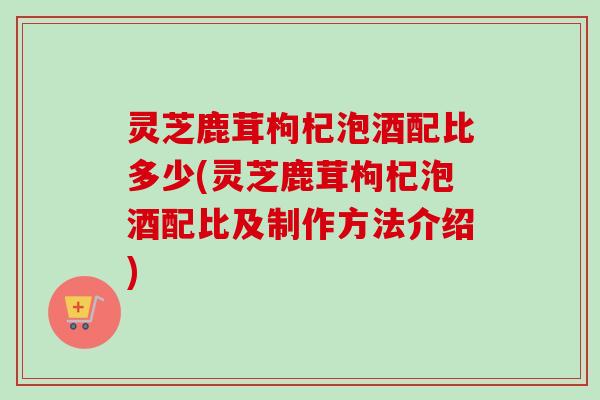 灵芝鹿茸枸杞泡酒配比多少(灵芝鹿茸枸杞泡酒配比及制作方法介绍)