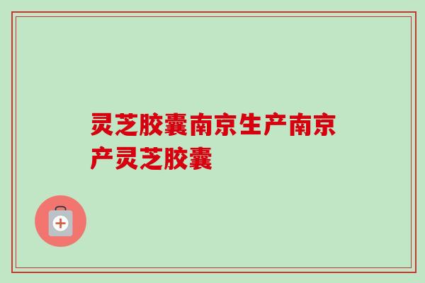 灵芝胶囊南京生产南京产灵芝胶囊