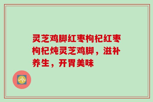 灵芝鸡脚红枣枸杞红枣枸杞炖灵芝鸡脚，滋补养生，开胃美味
