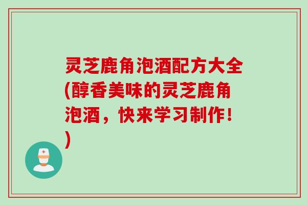 灵芝鹿角泡酒配方大全(醇香美味的灵芝鹿角泡酒，快来学习制作！)