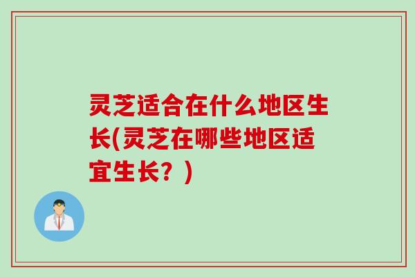 灵芝适合在什么地区生长(灵芝在哪些地区适宜生长？)