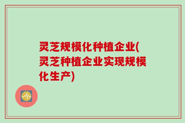 灵芝规模化种植企业(灵芝种植企业实现规模化生产)