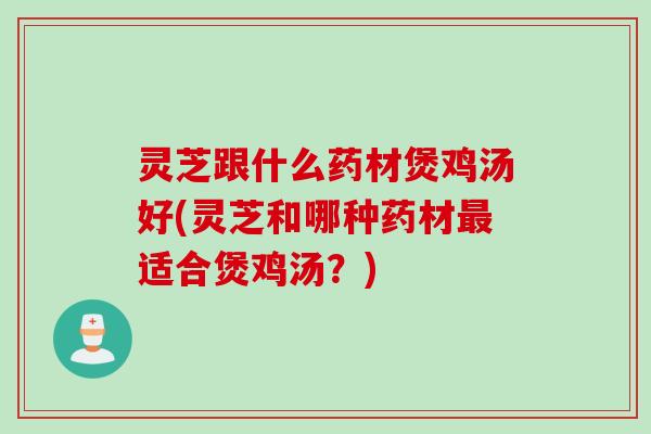 灵芝跟什么药材煲鸡汤好(灵芝和哪种药材最适合煲鸡汤？)