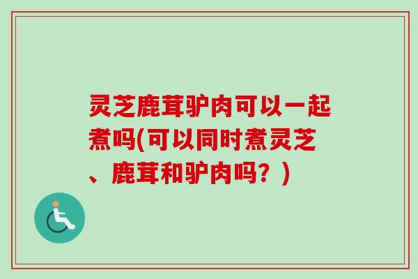 灵芝鹿茸驴肉可以一起煮吗(可以同时煮灵芝、鹿茸和驴肉吗？)
