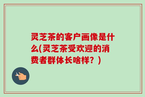 灵芝茶的客户画像是什么(灵芝茶受欢迎的消费者群体长啥样？)